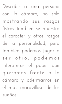 Describir a una persona con la cámara, no solo mostrando sus rasgos físicos tambien se muestra el caracter y otros rasgos de la personalidad, pero también podemos jugar a ser otro, podemos interpretar el papel que queramos frente a la cámara y adentrarnos en el más maravilloso de los sueños.